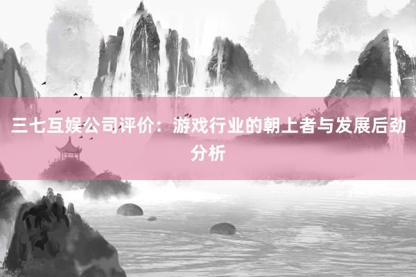 三七互娱公司评价：游戏行业的朝上者与发展后劲分析