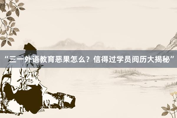 “三一外语教育恶果怎么？信得过学员阅历大揭秘”