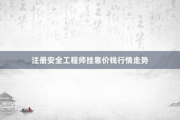 注册安全工程师挂靠价钱行情走势