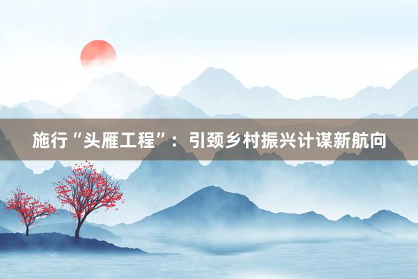 施行“头雁工程”：引颈乡村振兴计谋新航向