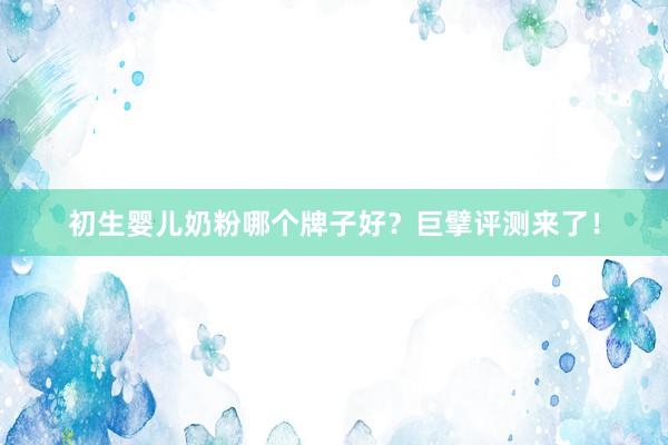 初生婴儿奶粉哪个牌子好？巨擘评测来了！