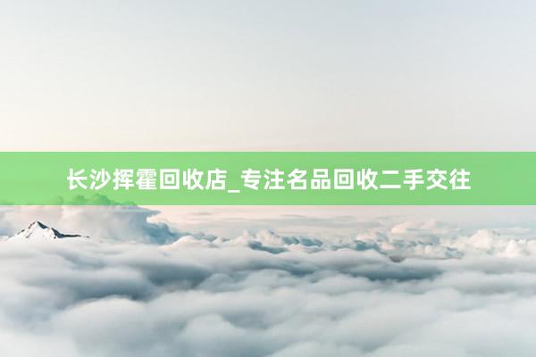 长沙挥霍回收店_专注名品回收二手交往