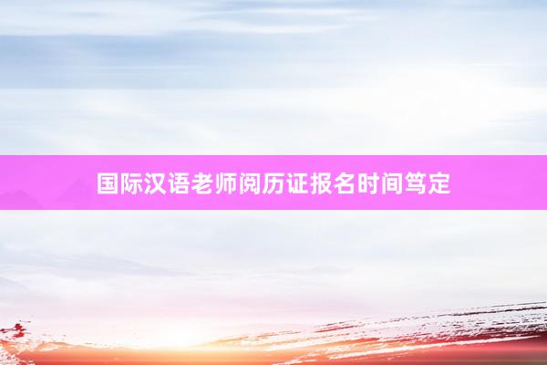 国际汉语老师阅历证报名时间笃定