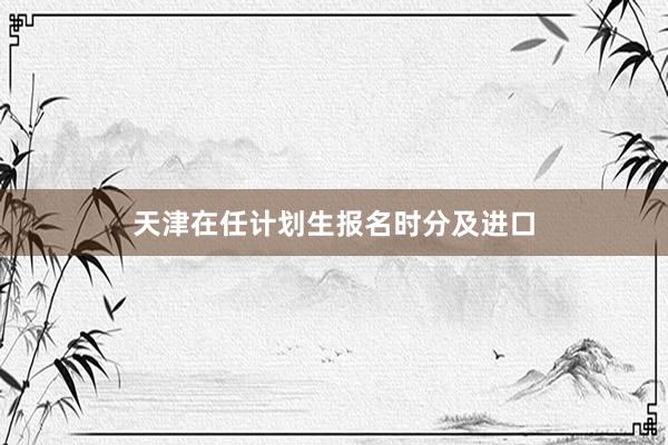 天津在任计划生报名时分及进口