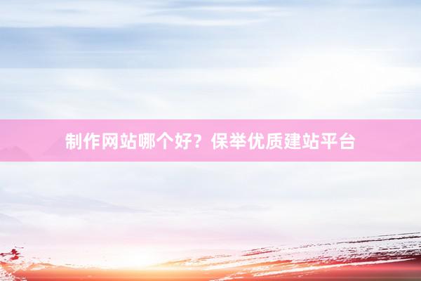 制作网站哪个好？保举优质建站平台